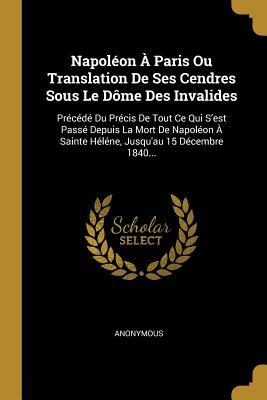 Napoléon À Paris Ou Translation De Ses Cendres Sous Le Dôme Des Invalides: Précédé Du Précis De Tout Ce Qui S'est Passé Depuis La Mort De Napoléon À ... Jusqu'au 15 Décembre 1840... (French Edition)