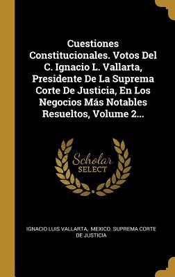 Cuestiones Constitucionales. Votos Del C. Ignacio L. Vallarta, Presidente De La Suprema Corte De Justicia, En Los Negocios Más Notables Resueltos, Volume 2... (Spanish Edition)