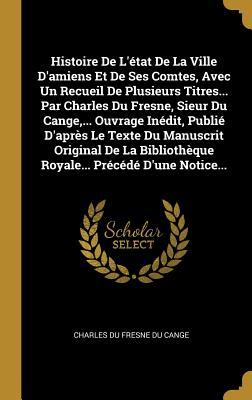 Histoire De L'état De La Ville D'amiens Et De Ses Comtes, Avec Un Recueil De Plusieurs Titres... Par Charles Du Fresne, Sieur Du Cange, ... Ouvrage ... Précédé D'une Notice... (French Edition)