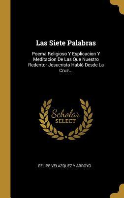 Las Siete Palabras: Poema Religioso Y Esplicacion Y Meditacion De Las Que Nuestro Redentor Jesucristo Habló Desde La Cruz... (Spanish Edition)