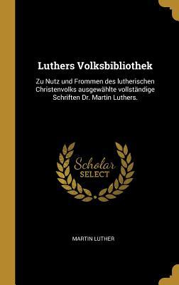 Luthers Volksbibliothek: Zu Nutz Und Frommen Des Lutherischen Christenvolks Ausgew�hlte Vollst�ndige Schriften Dr. Martin Luthers.
