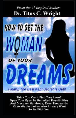 How To Get The Woman of Your Dreams: Finally The Best Kept Secret is Out! Think You Can't Find True Love? Open Your Eyes To Unlimited Possibilities.