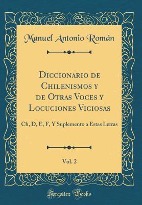 Diccionario de Chilenismos y de Otras Voces y Locuciones Viciosas, Vol. 2: Ch, D, E, F, Y Suplemento a Estas Letras (Classic Reprint) (Spanish Edition)