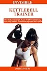Invisible Kettlebell Trainer: How To Build Strength, Muscle And A Shredded Body. Full Body Workout for Absolute Beginners, Experts