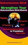 Subconscious Mind: Strengthen Your Subconscious Mind Muscle: Tame, Reprogram & Control Your Subconscious Mind to Transform Your Life