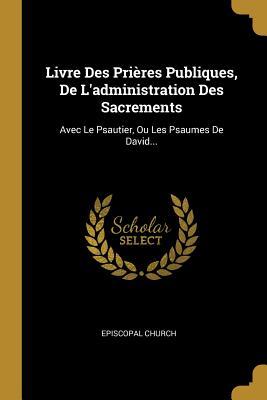 Livre Des Pri�res Publiques, de l'Administration Des Sacrements: Avec Le Psautier, Ou Les Psaumes de David...