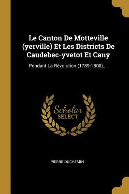 Le Canton De Motteville (yerville) Et Les Districts De Caudebec-yvetot Et Cany: Pendant La Révolution (1789-1800).... (French Edition)