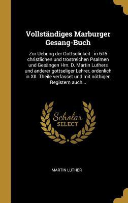 Vollst�ndiges Marburger Gesang-Buch: Zur Uebung Der Gottseligkeit: In 615 Christlichen Und Trostreichen Psalmen Und Ges�ngen Hrn. D. Martin Luthers Und Anderer Gottseliger Lehrer, Ordenlich in XII. Theile Verfasset Und Mit N�thigen Registern Auch...