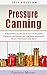 Pressure Canning: A Beginner’s Guide to Effective Pressure Canning and Preserving for Your Homemade Meals, Vegetables and Meat (Pressure Canning and Preserving for Beginners Book Book 1)
