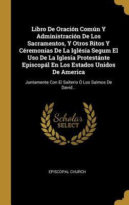 Libro De Oraci�n Com�n Y Administraci�n De Los Sacramentos, Y Otros Ritos Y C�remonias De La Igl�sia Segum El Uso De La Iglesia Protest�nte Episcop�l En Los Estados Unidos De America: Juntamente Con El Salterio � Los Salmos De David...