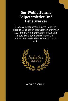 Der Wohlerfahrne Salpetersieder Und Feuerwerker: Beyde Ausgeführet In Einem Ganz Neu Heraus Gegebenen Tractätchen, Darinnen Zu Finden, Wie I. Der ... Und Feuerwerk-künsten Auf... (German Edition)