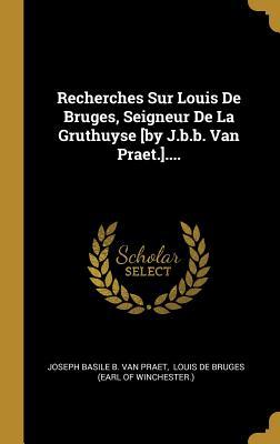 Recherches Sur Louis De Bruges, Seigneur De La Gruthuyse [by J.b.b. Van Praet.].... (French Edition)
