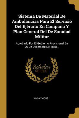 Sistema De Material De Ambulancias Para El Servicio Del Ejército En Campaña Y Plan General Del De Sanidad Militar: Aprobado Por El Gobierno Provisional En 26 De Diciembre De 1868... (Spanish Edition)