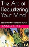 The Art of Decluttering Your Mind: Declutter Your Mind and Re-write Your Life The Art of Decluttering Your Mind: Declutter Your Mind and Re-write Your Life