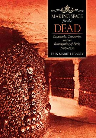 Making Space for the Dead: Catacombs, Cemeteries, and the Reimagining of Paris, 1780–1830 (CORNELL UNIVERS)