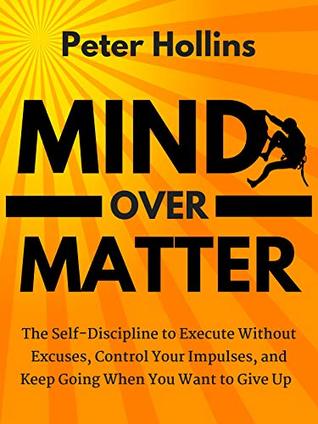 Mind Over Matter: The Self-Discipline to Execute Without Excuses, Control Your Impulses, and Keep Going When You Want to Give Up (Live a Disciplined Life Book 11)