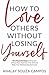 How to Love Others Without Losing Yourself: Five Powerful Steps to Snap out of Your Pain, Find Your True Self and Make Your Relationships Awesome
