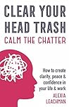 Clear Your Head Trash: How to Create Clarity, Peace & Confidence in Your Life & Work: How to Create Clarity, Peace & Confidence in Your Life & Work