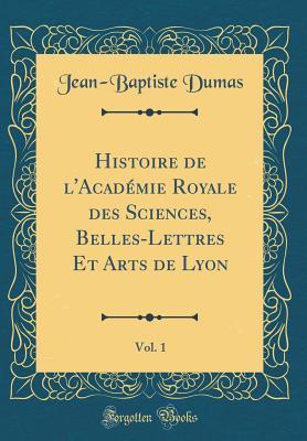 Histoire de l''Académie Royale des Sciences, Belles-Lettres Et Arts de Lyon, Vol. 1 (Classic Reprint)