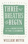 Three Breaths and Begin: A Guide to Meditation in the Classroom Three Breaths and Begin: A Guide to Meditation in the Classroom