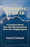 The Silver Lining of Cancer: 13 Courageous Women Share their Inspirational Stories After a Life Changing Diagnosis The Silver Lining of Cancer: 13 Courageous Women Share their Inspirational Stories After a Life Changing Diagnosis
