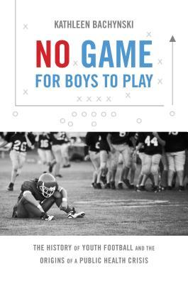No Game for Boys to Play: The History of Youth Football and the Origins of a Public Health Crisis (Studies in Social Medicine)