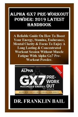 Alpha Gx7 Pre-Workout Powder: 2019 Latest Handbook: A Reliable Guide on How to Boost Your Energy, Stamina, Endurance, Mental Clarity & Focus to Enjoy a Long Lasting & Concentrated Workout Session...