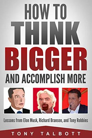 How To Think Bigger And Accomplish More Lessons From Elon Musk Richard Branson And Tony Robbins By Tony Talbott