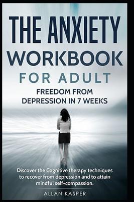 The Anxiety Workbook for Adult: Freedom from Depression in 7 Weeks: Discover the Cognitive Therapy Techniques to Recover from Depression and to Attain Mindful Self-Compassion.