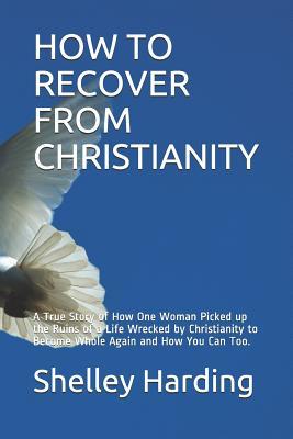 HOW TO RECOVER FROM CHRISTIANITY: A True Story of How One Woman Picked up the Ruins of a Life Wrecked by Christianity to Become Whole Again and How You Can Too.