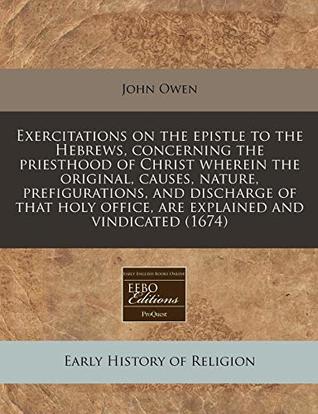 Exercitations on the Epistle to the Hebrews, Concerning the Priesthood of Christ Wherein the Original, Causes, Nature, Prefigurations, and Discharge of That Holy Office, Are Explained and Vindicated (1674)