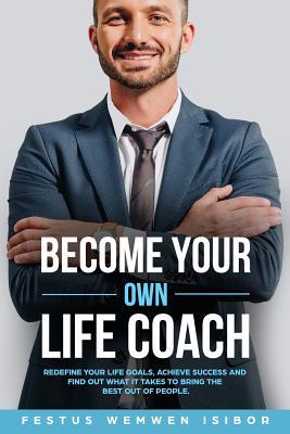 BECOME YOUR OWN LIFE COACH: REDEFINE YOUR LIFE GOALS, ACHIEVE SUCCESS AND FIND OUT WHAT IT TAKES TO BRING THE BEST OUT OF PEOPLE