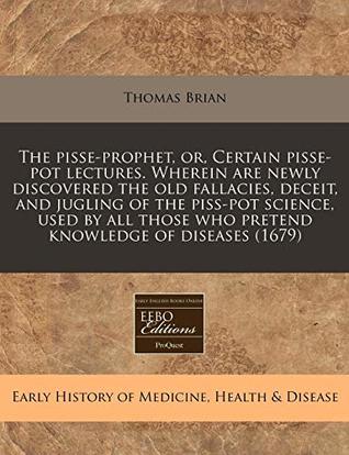 The Pisse-Prophet, Or, Certain Pisse-Pot Lectures. Wherein Are Newly Discovered the Old Fallacies, Deceit, and Jugling of the Piss-Pot Science, Used by All Those Who Pretend Knowledge of Diseases (1679)