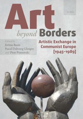 Art beyond Borders: Artistic Exchange in Communist Europe (1945-1989) (Leipzig Studies on the History and Culture of East-Central Europe - CEU Press)