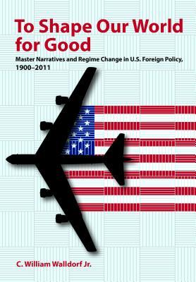 To Shape Our World for Good: Master Narratives and Regime Change in U.S. Foreign Policy, 1900–2011 (Kindle Edition)