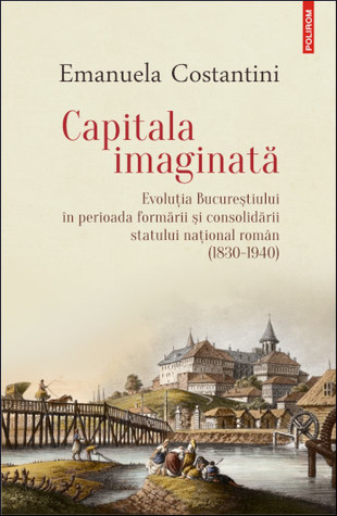 Capitala imaginată: evoluţia Bucureştiului în perioada formării şi consolidării statului naţional român (1830-1940)