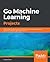Go Machine Learning Projects: Eight projects demonstrating end-to-end machine learning and predictive analytics applications in Go