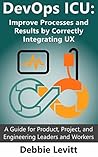 DevOps ICU: Improve Processes and Results by Correctly Integrating UX: A Guide for Product, Project, and Engineering Leaders and Workers