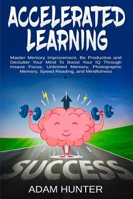 Accelerated Learning: Master Memory Improvement, Be Productive and Declutter Your Mind To Boost Your IQ Through Insane Focus, Unlimited Memory, Photographic Memory, Speed Reading, and Mindfulness