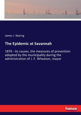 The Epidemic at Savannah: 1876 - its causes, the measures of prevention adopted by the municipality during the administration of J. F. Wheaton, mayor