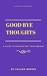 Good Bye Thoughts: A Guide To Manifesting Your Dreams