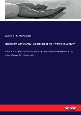 Renascent Christianity - a Forecast of the Twentieth Century: in the light of higher criticism of the Bible, study of compartive religion and of the universal prayer for religious unity