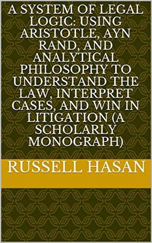 A System of Legal Logic: Using Aristotle, Ayn Rand, and Analytical Philosophy to Understand the Law, Interpret Cases, and Win in Litigation (A Scholarly Monograph)