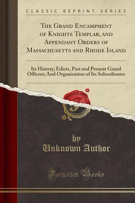The Grand Encampment of Knights Templar, and Appendant Orders of Massachusetts and Rhode Island: Its History; Edicts, Past and Present Grand Officers; ... of Its Subordinates (Classic Reprint)