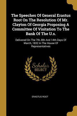 The Speeches Of General Erastus Root On The Resolution Of Mr. Clayton Of Georgia Proposing A Committee Of Visitation To The Bank Of The U.s.: ... March, 1832 In The House Of Representatives