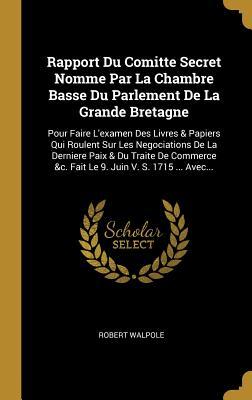 Rapport Du Comitte Secret Nomme Par La Chambre Basse Du Parlement De La Grande Bretagne: Pour Faire L'examen Des Livres & Papiers Qui Roulent Sur Les ... Juin V. S. 1715 ... Avec... (French Edition)
