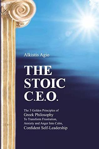 The Stoic C.E.O.: The 3 Golden Principles of Greek Philosophy To Transform Frustration, Anxiety and Anger Into Calm, Confident Self-Leadership