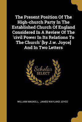 The Present Position Of The High-church Party In The Established Church Of England Considered In A Review Of The 'civil Power In Its Relations To The Church' [by J.w. Joyce] And In Two Letters (Paperback)