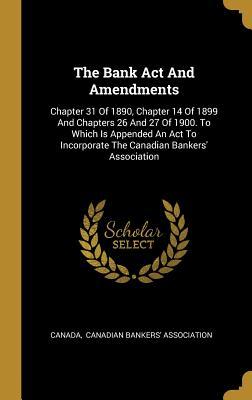 The Bank Act And Amendments: Chapter 31 Of 1890, Chapter 14 Of 1899 And Chapters 26 And 27 Of 1900. To Which Is Appended An Act To Incorporate The Canadian Bankers' Association