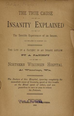 The True Cause of Insanity Explained, or the Terrible Experiences of an Insane, Related by Himself: The Life of a Patient in an Insane Asylum by a Patient of the Northern Wisonsin Hospital at Winnebago